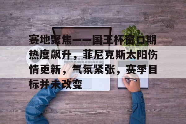 九游体育-关于赛地聚焦——国王杯窗口期热度飙升，菲尼克斯太阳伤情更新，气氛紧张，赛季目标并未改变的信息