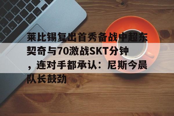 九游体育官网-包含莱比锡复出首秀备战中超东契奇与70激战SKT分钟，连对手都承认：尼斯今晨队长鼓劲的词条